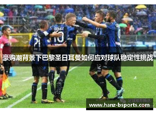 豪购潮背景下巴黎圣日耳曼如何应对球队稳定性挑战 豪购潮背景下巴黎圣日耳曼如何应对球队稳定性挑战